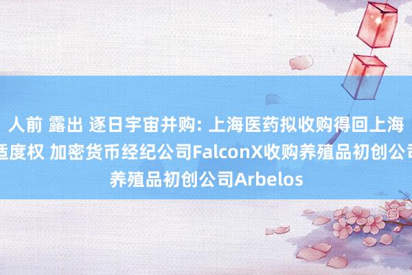 人前 露出 逐日宇宙并购: 上海医药拟收购得回上海和黄药业适度权 加密货币经纪公司FalconX收购养殖品初创公司Arbelos