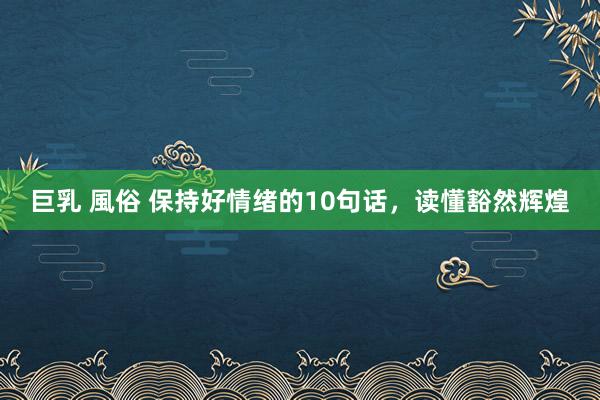 巨乳 風俗 保持好情绪的10句话,读懂豁然辉煌