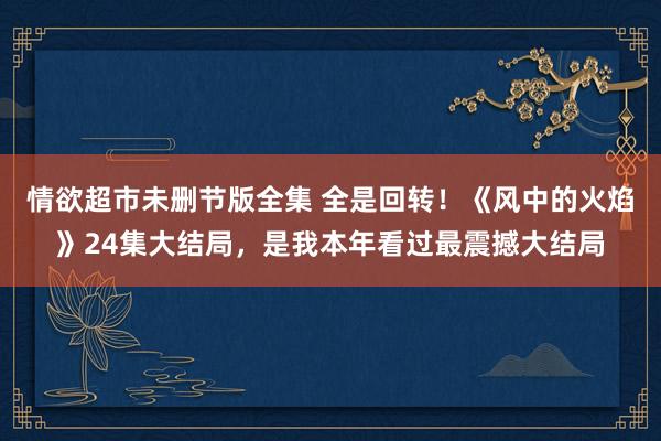 情欲超市未删节版全集 全是回转！《风中的火焰》24集大结局，是我本年看过最震撼大结局