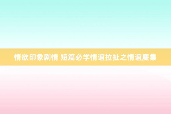 情欲印象剧情 短篇必学情谊拉扯之情谊麇集