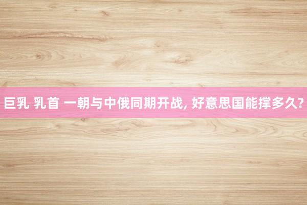 巨乳 乳首 一朝与中俄同期开战， 好意思国能撑多久?