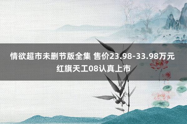 情欲超市未删节版全集 售价23.98-33.98万元 红旗天工08认真上市