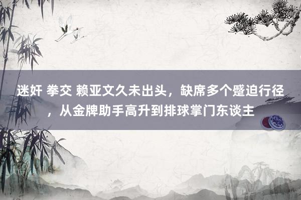 迷奸 拳交 赖亚文久未出头，缺席多个蹙迫行径，从金牌助手高升到排球掌门东谈主