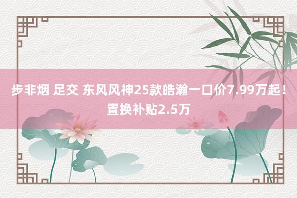步非烟 足交 东风风神25款皓瀚一口价7.99万起！置换补贴2.5万
