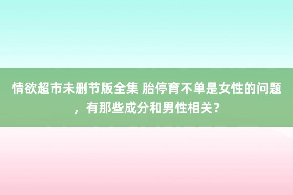 情欲超市未删节版全集 胎停育不单是女性的问题，有那些成分和男性相关？