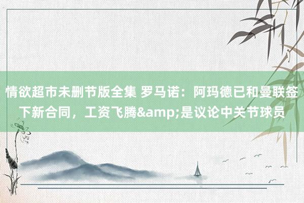 情欲超市未删节版全集 罗马诺：阿玛德已和曼联签下新合同，工资飞腾&是议论中关节球员