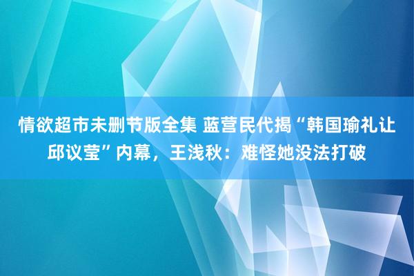 情欲超市未删节版全集 蓝营民代揭“韩国瑜礼让邱议莹”内幕，王浅秋：难怪她没法打破