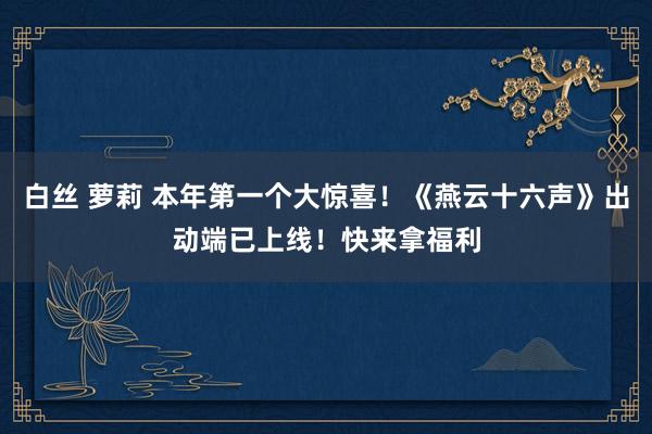 白丝 萝莉 本年第一个大惊喜！《燕云十六声》出动端已上线！快来拿福利
