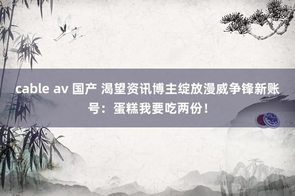 cable av 国产 渴望资讯博主绽放漫威争锋新账号：蛋糕我要吃两份！