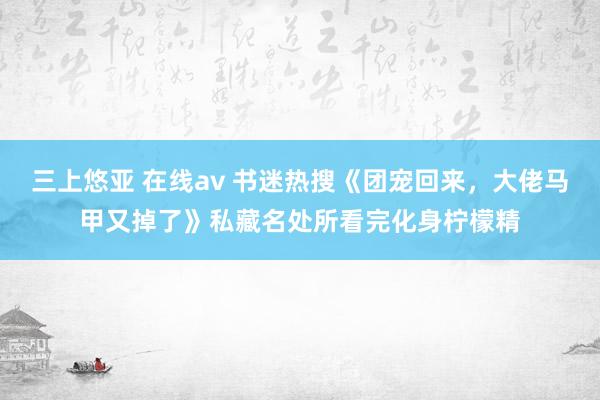 三上悠亚 在线av 书迷热搜《团宠回来，大佬马甲又掉了》私藏名处所看完化身柠檬精