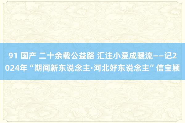 91 国产 二十余载公益路 汇注小爱成暖流——记2024年“期间新东说念主·河北好东说念主”信宝颖