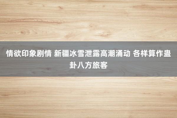 情欲印象剧情 新疆冰雪泄露高潮涌动 各样算作蛊卦八方旅客