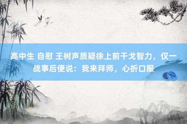 高中生 自慰 王树声质疑徐上前干戈智力，仅一战事后便说：我来拜师，心折口服