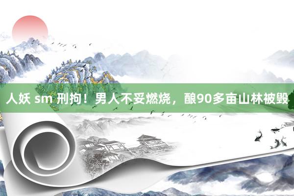 人妖 sm 刑拘!男人不妥燃烧,酿90多亩山林被毁