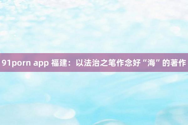 91porn app 福建：以法治之笔作念好“海”的著作