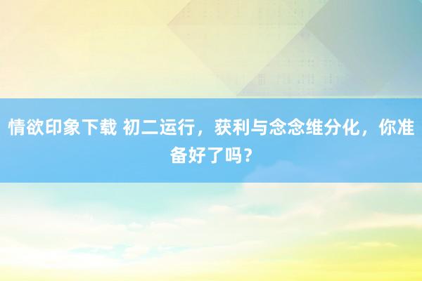 情欲印象下载 初二运行，获利与念念维分化，你准备好了吗？