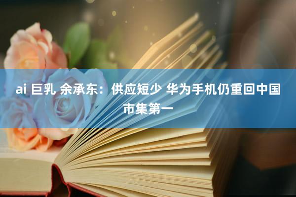 ai 巨乳 余承东：供应短少 华为手机仍重回中国市集第一