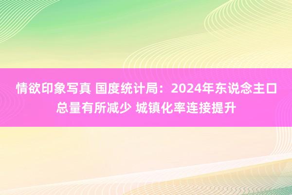 情欲印象写真 国度统计局：2024年东说念主口总量有所减少 城镇化率连接提升