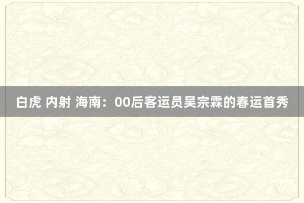白虎 内射 海南：00后客运员吴宗霖的春运首秀