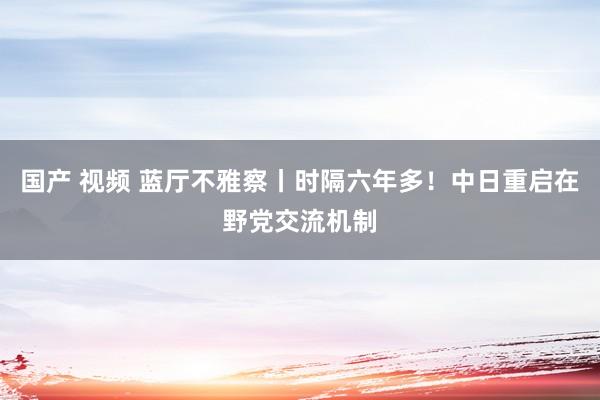 国产 视频 蓝厅不雅察丨时隔六年多！中日重启在野党交流机制