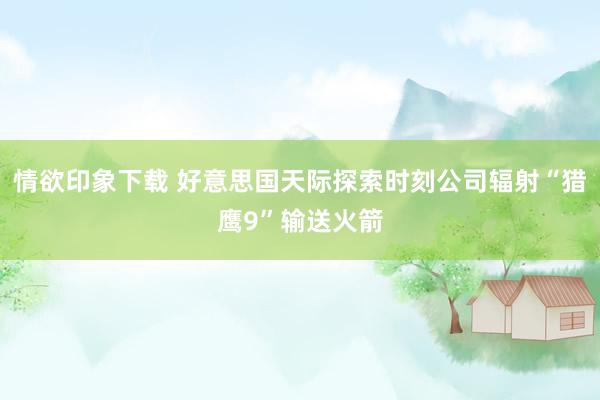 情欲印象下载 好意思国天际探索时刻公司辐射“猎鹰9”输送火箭