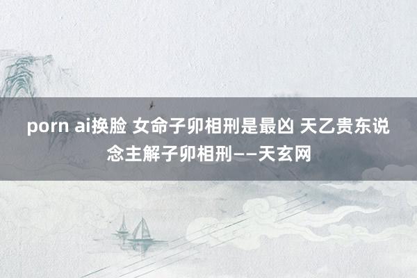 porn ai换脸 女命子卯相刑是最凶 天乙贵东说念主解子卯相刑——天玄网