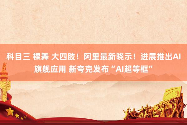 科目三 裸舞 大四肢！阿里最新晓示！进展推出AI旗舰应用 新夸克发布“AI超等框”
