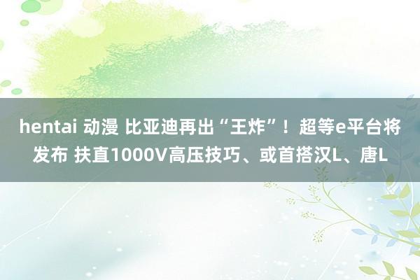 hentai 动漫 比亚迪再出“王炸”！超等e平台将发布 扶直1000V高压技巧、或首搭汉L、唐L