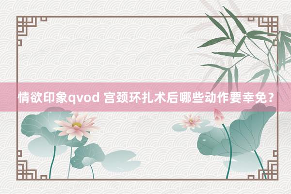 情欲印象qvod 宫颈环扎术后哪些动作要幸免？