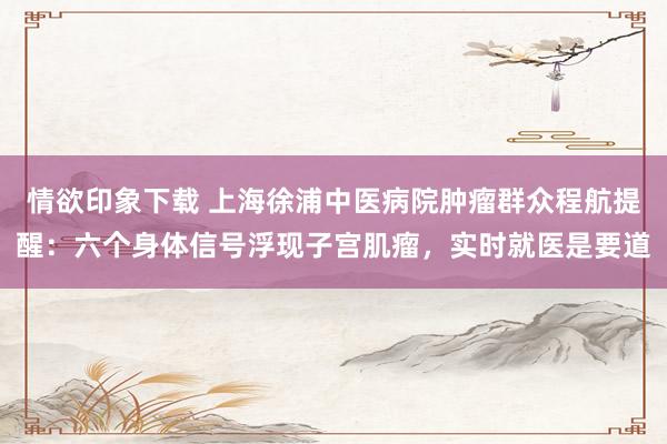 情欲印象下载 上海徐浦中医病院肿瘤群众程航提醒：六个身体信号浮现子宫肌瘤，实时就医是要道