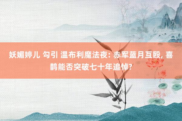 妖媚婷儿 勾引 温布利魔法夜: 赤军蓝月互殴， 喜鹊能否突破七十年追悼?