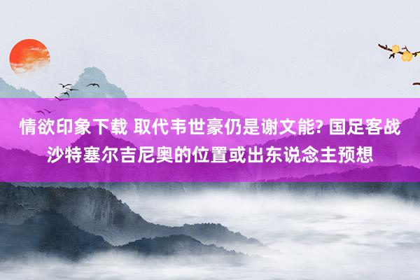 情欲印象下载 取代韦世豪仍是谢文能? 国足客战沙特塞尔吉尼奥的位置或出东说念主预想