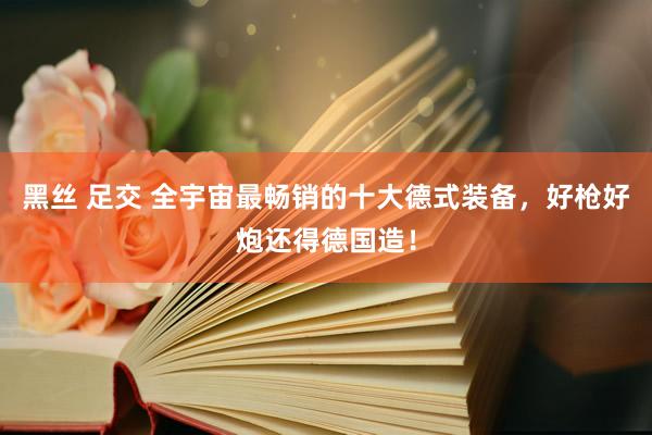 黑丝 足交 全宇宙最畅销的十大德式装备，好枪好炮还得德国造！
