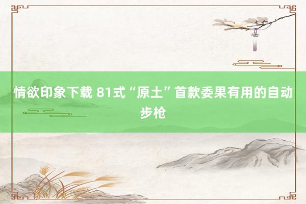 情欲印象下载 81式“原土”首款委果有用的自动步枪