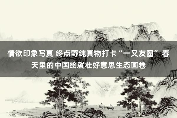 情欲印象写真 终点野纯真物打卡“一又友圈” 春天里的中国绘就壮好意思生态画卷
