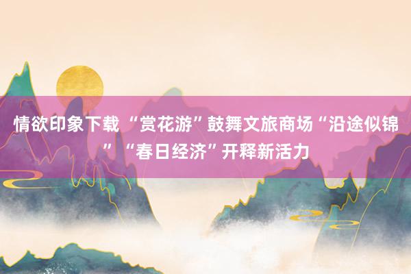 情欲印象下载 “赏花游”鼓舞文旅商场“沿途似锦” “春日经济”开释新活力