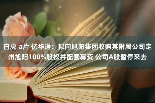 白虎 a片 亿华通：拟向旭阳集团收购其附属公司定州旭阳100%股权并配套募资 公司A股暂停来去