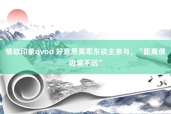 情欲印象qvod 好意思英军东谈主参与，“距离俄边境不远”