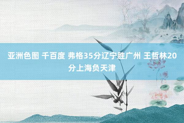 亚洲色图 千百度 弗格35分辽宁胜广州 王哲林20分上海负天津