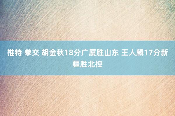 推特 拳交 胡金秋18分广厦胜山东 王人麟17分新疆胜北控