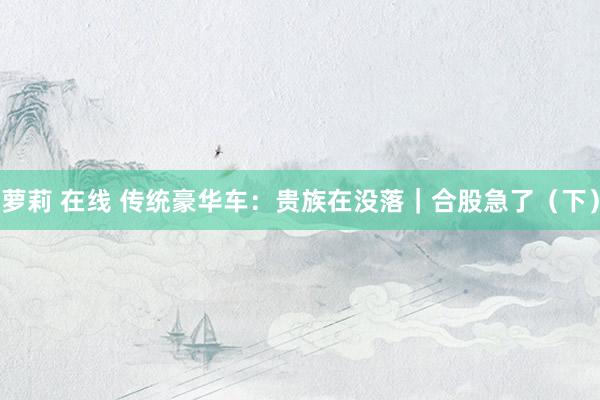 萝莉 在线 传统豪华车：贵族在没落｜合股急了（下）