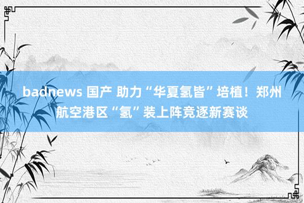 badnews 国产 助力“华夏氢皆”培植！郑州航空港区“氢”装上阵竞逐新赛谈