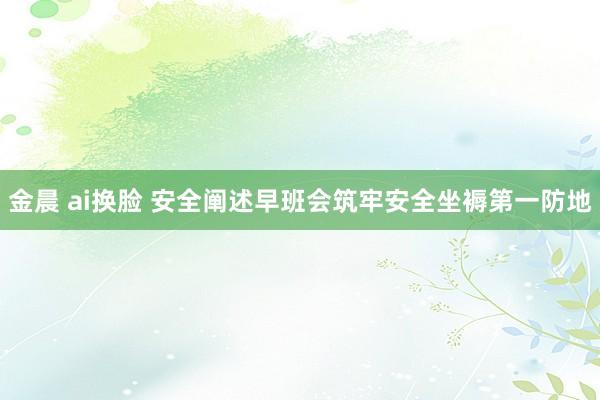 金晨 ai换脸 安全阐述早班会筑牢安全坐褥第一防地