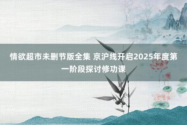 情欲超市未删节版全集 京沪线开启2025年度第一阶段探讨修功课