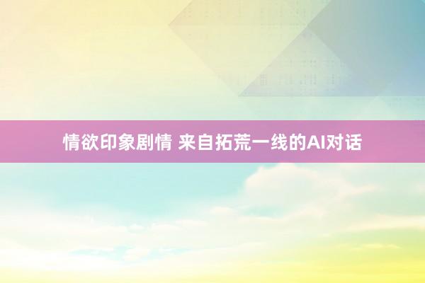 情欲印象剧情 来自拓荒一线的AI对话