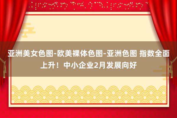亚洲美女色图-欧美裸体色图-亚洲色图 指数全面上升！中小企业2月发展向好
