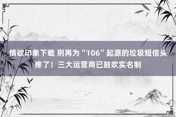 情欲印象下载 别再为“106”起源的垃圾短信头疼了！三大运营商已鼓吹实名制