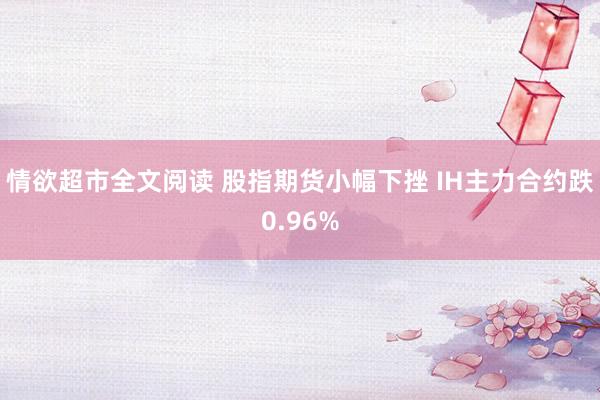 情欲超市全文阅读 股指期货小幅下挫 IH主力合约跌0.96%