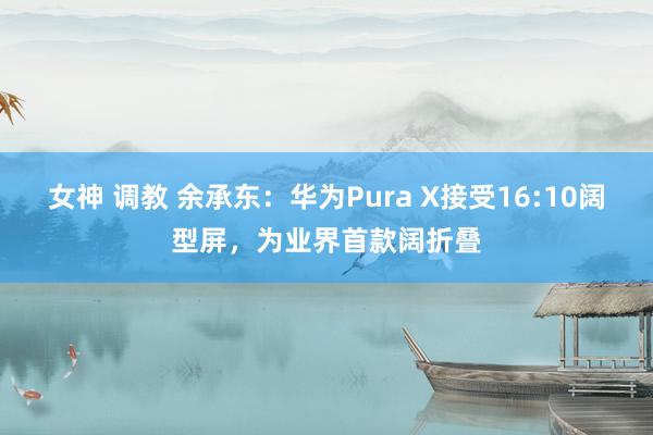 女神 调教 余承东：华为Pura X接受16:10阔型屏，为业界首款阔折叠