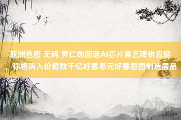 亚洲色图 无码 黄仁勋回话AI芯片需乞降供应链，称将购入价值数千亿好意思元好意思国制造居品